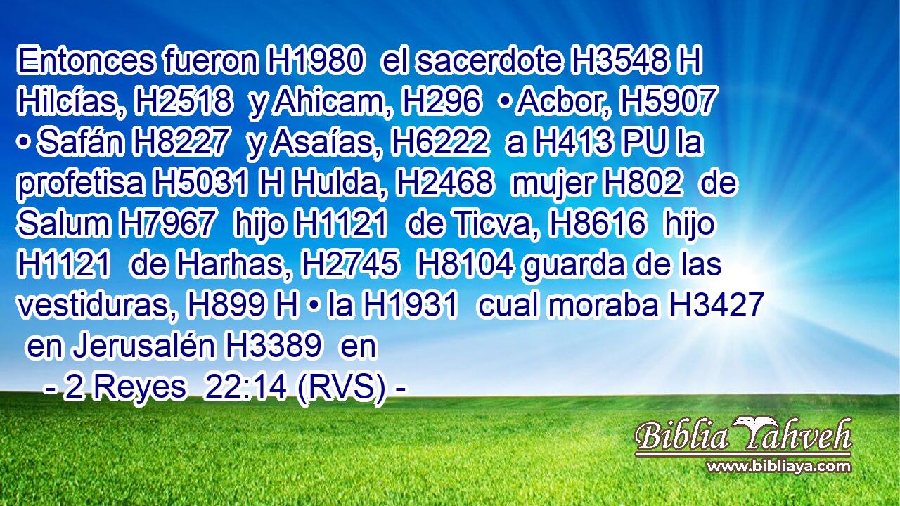 Entonces fueron H1980  el sacerdote H3548 H Hilcías, H2518  y Ahicam, H296  • Acbor, H5907  • Safán H8227  y Asaías, H6222  a H413 PU la profetisa H5031 H Hulda, H2468  mujer H802  de Salum H7967  hijo H1121  de Ticva, H8616  hijo H1121  de Harhas, H2745  H8104 guarda de las vestiduras, H899 H • la H1931  cual moraba H3427  en Jerusalén H3389  en 