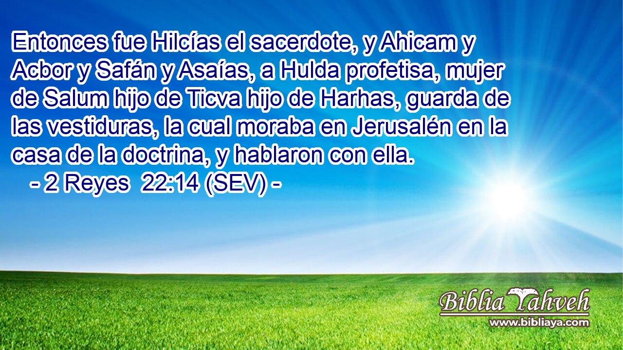 Entonces fue Hilcías el sacerdote, y Ahicam y Acbor y Safán y Asaías, a Hulda profetisa, mujer de Salum hijo de Ticva hijo de Harhas, guarda de las vestiduras, la cual moraba en Jerusalén en la casa de la doctrina, y hablaron con ella.