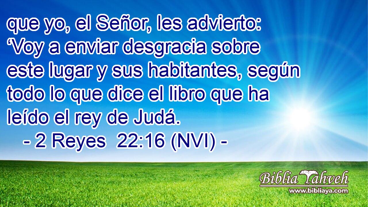  que yo, el Señor, les advierto: ‘Voy a enviar desgracia sobre este lugar y sus habitantes, según todo lo que dice el libro que ha leído el rey de Judá. 