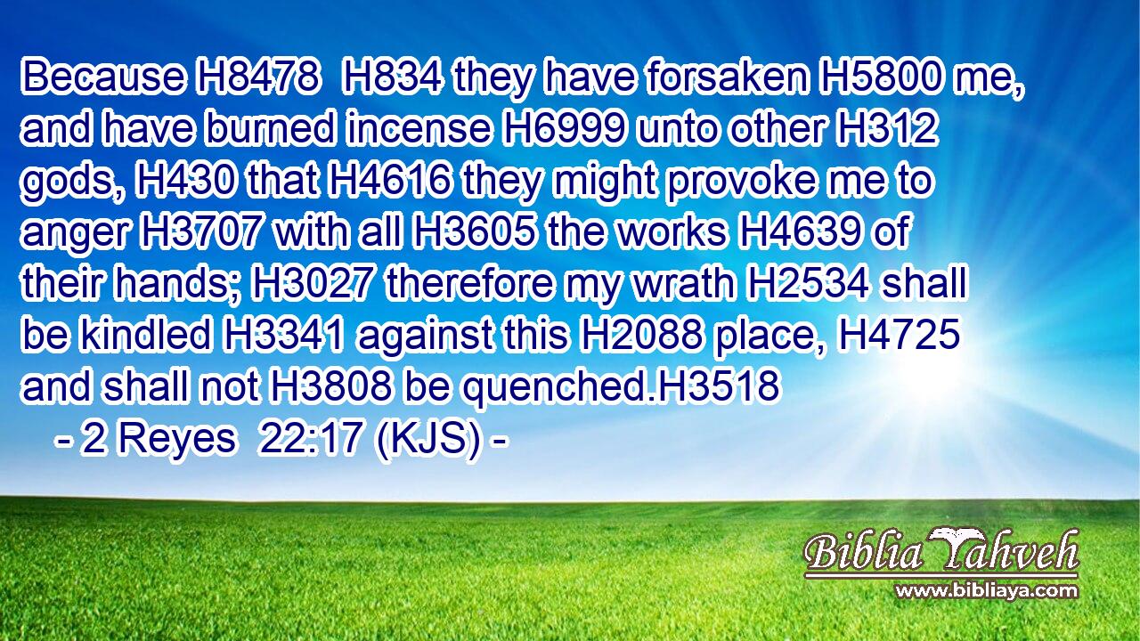 Because H8478  H834 they have forsaken H5800 me, and have burned incense H6999 unto other H312 gods, H430 that H4616 they might provoke me to anger H3707 with all H3605 the works H4639 of their hands; H3027 therefore my wrath H2534 shall be kindled H3341 against this H2088 place, H4725 and shall not H3808 be quenched.H3518