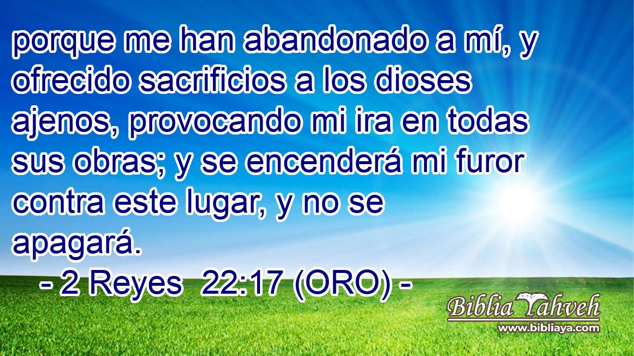  porque me han abandonado a mí, y ofrecido sacrificios a los dioses ajenos, provocando mi ira en todas sus obras; y se encenderá mi furor contra este lugar, y no se apagará. 