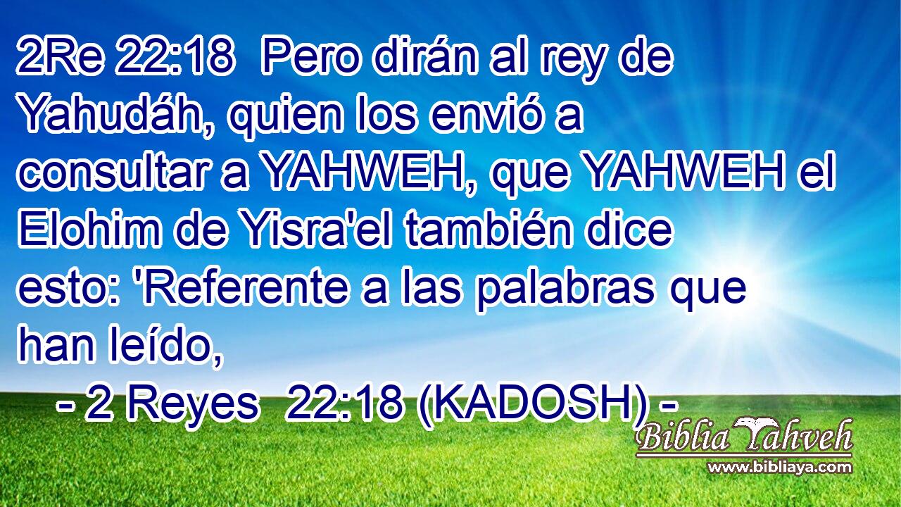  Pero dirán al rey de Yahudáh, quien los envió a consultar a YAHWEH, que YAHWEH el Elohim de Yisra'el también dice esto: 'Referente a las palabras que han leído, 