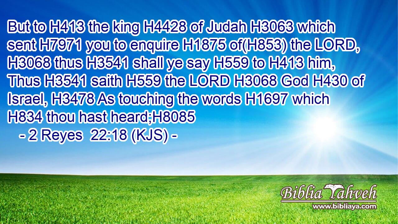 But to H413 the king H4428 of Judah H3063 which sent H7971 you to enquire H1875 of(H853) the LORD, H3068 thus H3541 shall ye say H559 to H413 him, Thus H3541 saith H559 the LORD H3068 God H430 of Israel, H3478 As touching the words H1697 which H834 thou hast heard;H8085