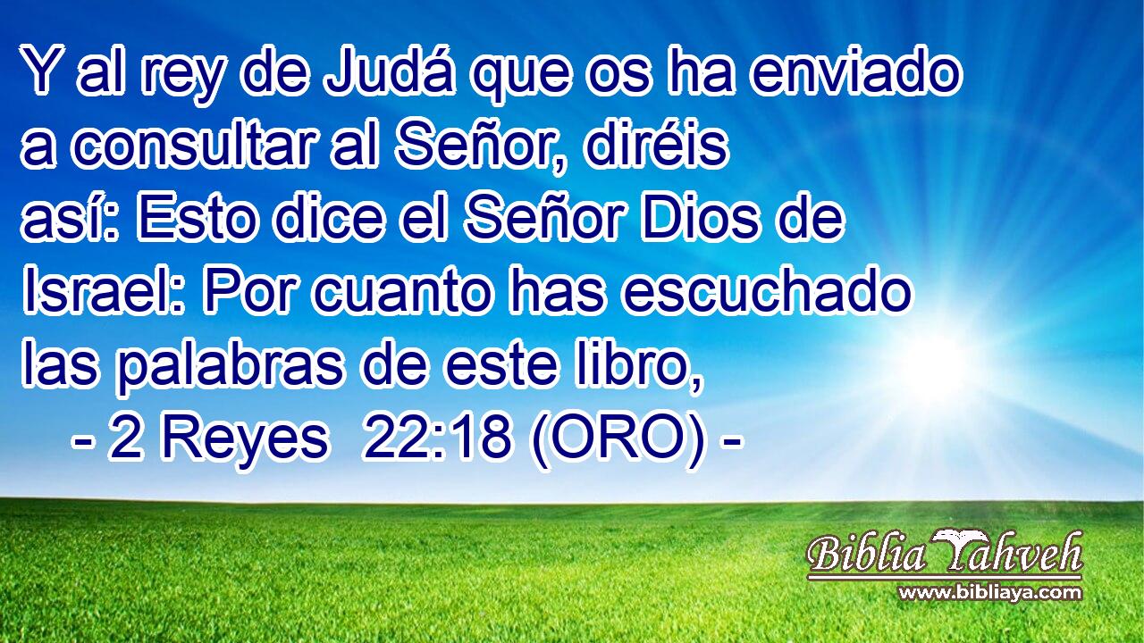  Y al rey de Judá que os ha enviado a consultar al Señor, diréis así: Esto dice el Señor Dios de Israel: Por cuanto has escuchado las palabras de este libro, 