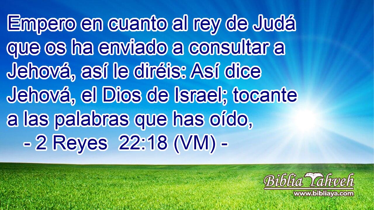  Empero en cuanto al rey de Judá que os ha enviado a consultar a Jehová, así le diréis: Así dice Jehová, el Dios de Israel; tocante a las palabras que has oído, 