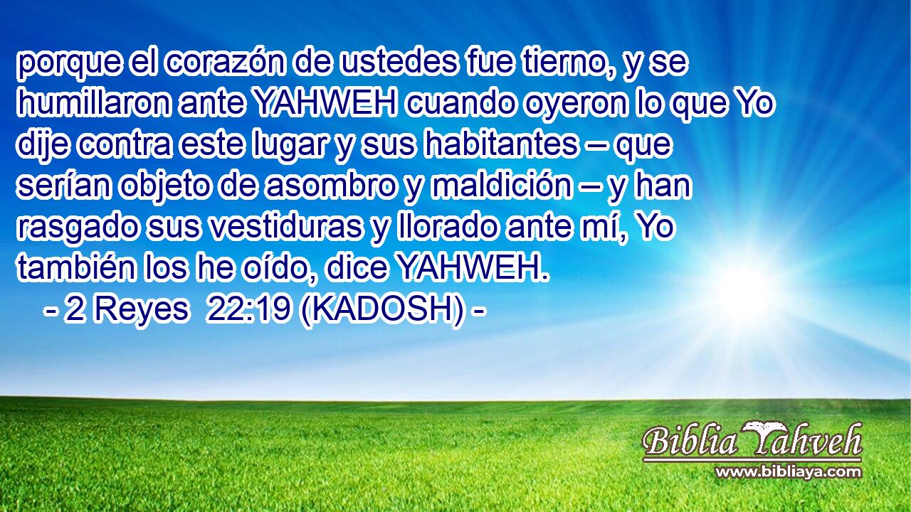  porque el corazón de ustedes fue tierno, y se humillaron ante YAHWEH cuando oyeron lo que Yo dije contra este lugar y sus habitantes – que serían objeto de asombro y maldición – y han rasgado sus vestiduras y llorado ante mí, Yo también los he oído, dice YAHWEH. 