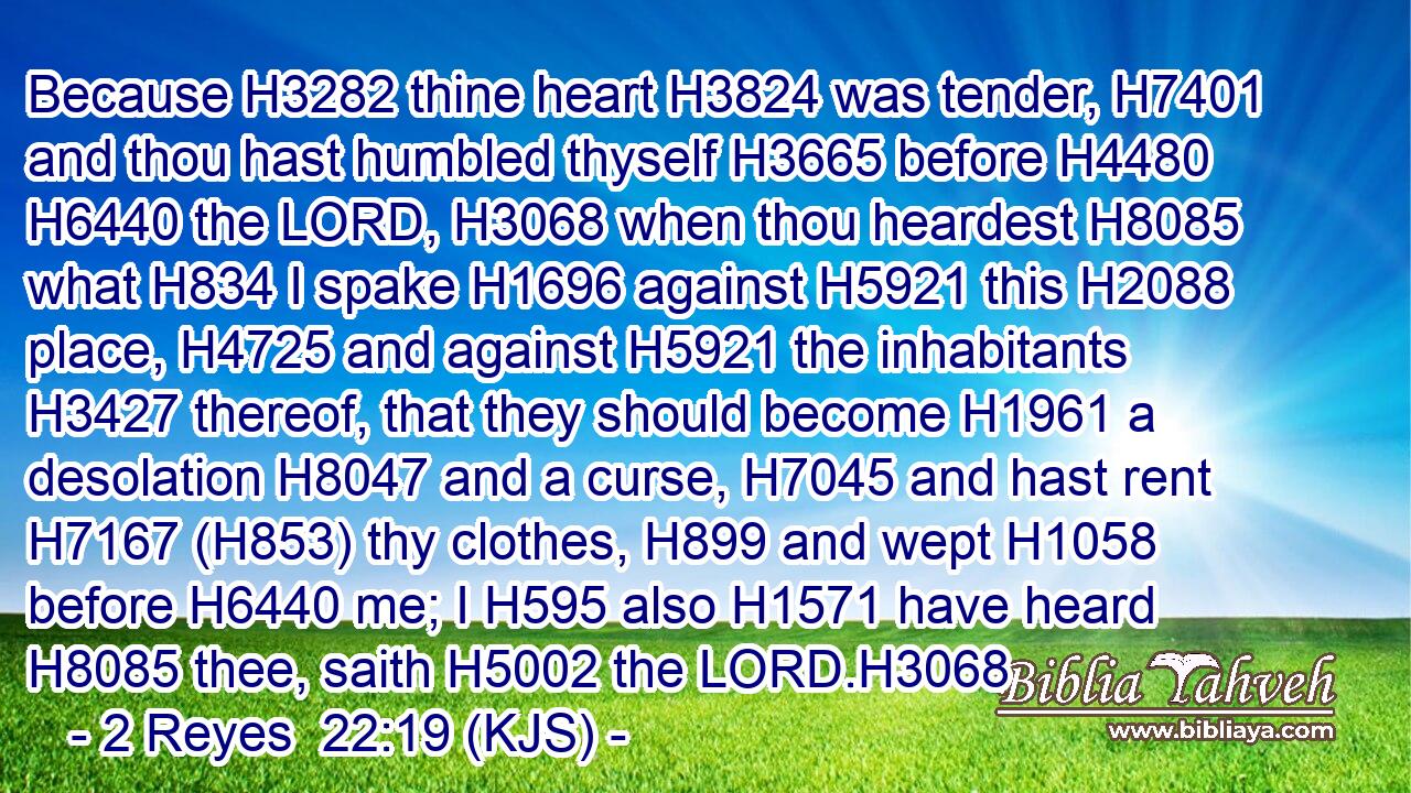 Because H3282 thine heart H3824 was tender, H7401 and thou hast humbled thyself H3665 before H4480  H6440 the LORD, H3068 when thou heardest H8085 what H834 I spake H1696 against H5921 this H2088 place, H4725 and against H5921 the inhabitants H3427 thereof, that they should become H1961 a desolation H8047 and a curse, H7045 and hast rent H7167 (H853) thy clothes, H899 and wept H1058 before H6440 me; I H595 also H1571 have heard H8085 thee, saith H5002 the LORD.H3068