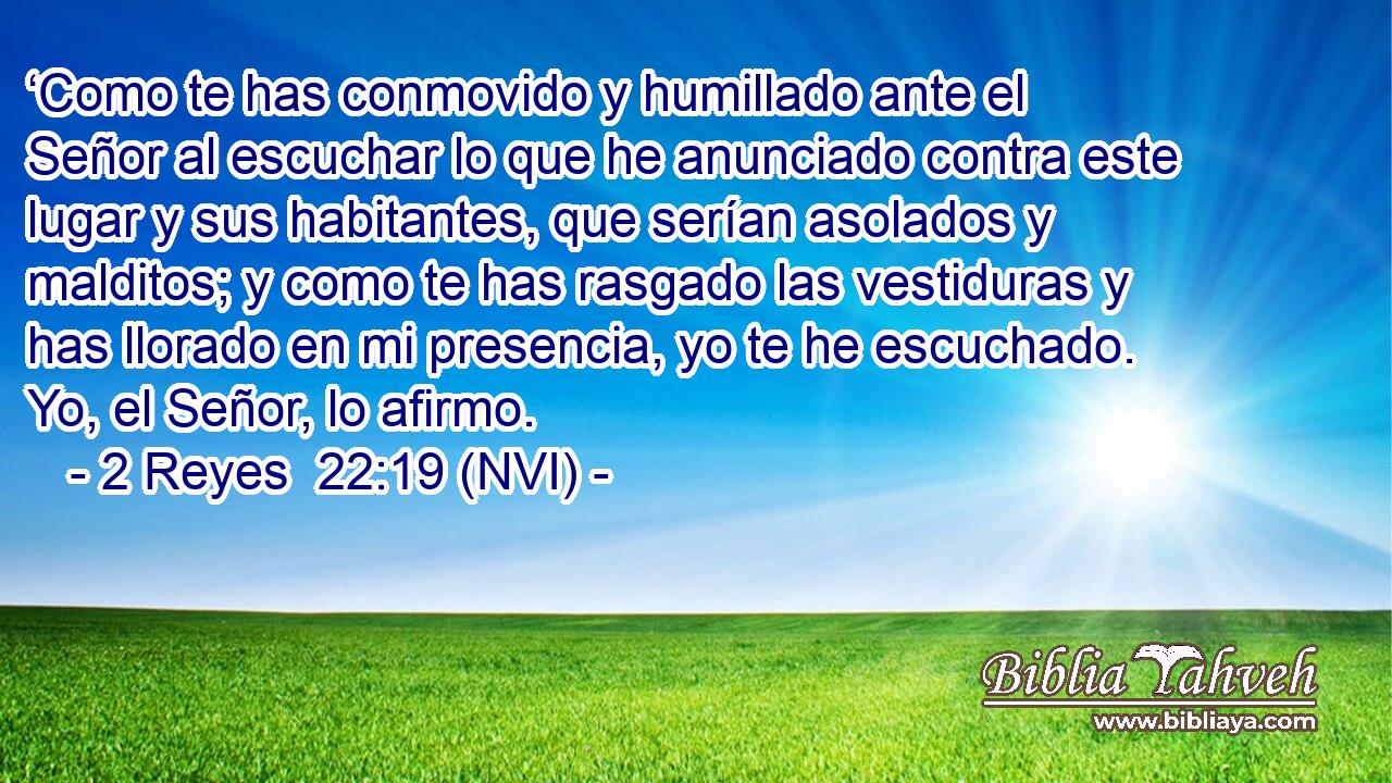  ‘Como te has conmovido y humillado ante el Señor al escuchar lo que he anunciado contra este lugar y sus habitantes, que serían asolados y malditos; y como te has rasgado las vestiduras y has llorado en mi presencia, yo te he escuchado. Yo, el Señor, lo afirmo. 