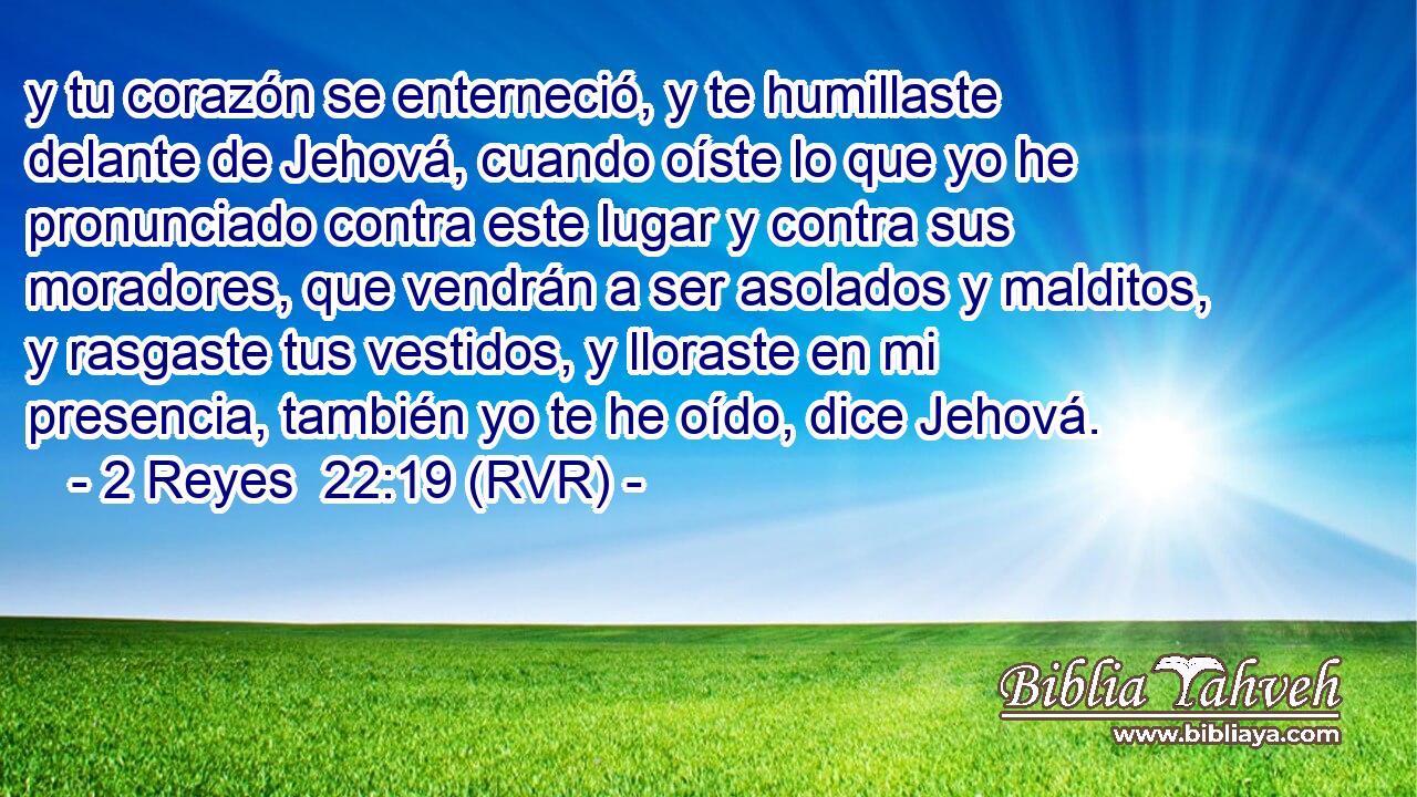 y tu corazón se enterneció, y te humillaste delante de Jehová, cuando oíste lo que yo he pronunciado contra este lugar y contra sus moradores, que vendrán a ser asolados y malditos, y rasgaste tus vestidos, y lloraste en mi presencia, también yo te he oído, dice Jehová.