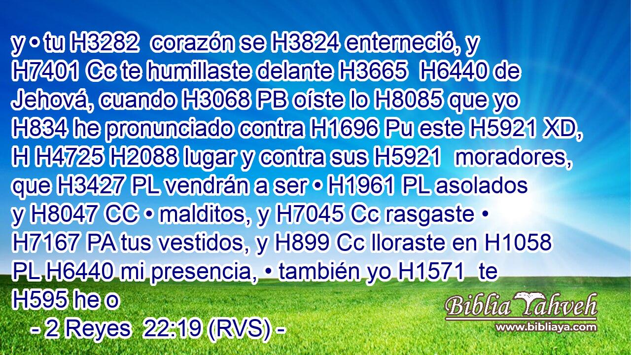 y • tu H3282  corazón se H3824 enterneció, y H7401 Cc te humillaste delante H3665  H6440 de Jehová, cuando H3068 PB oíste lo H8085 que yo H834 he pronunciado contra H1696 Pu este H5921 XD, H H4725 H2088 lugar y contra sus H5921  moradores, que H3427 PL vendrán a ser • H1961 PL asolados y H8047 CC • malditos, y H7045 Cc rasgaste • H7167 PA tus vestidos, y H899 Cc lloraste en H1058 PL H6440 mi presencia, • también yo H1571  te H595 he o