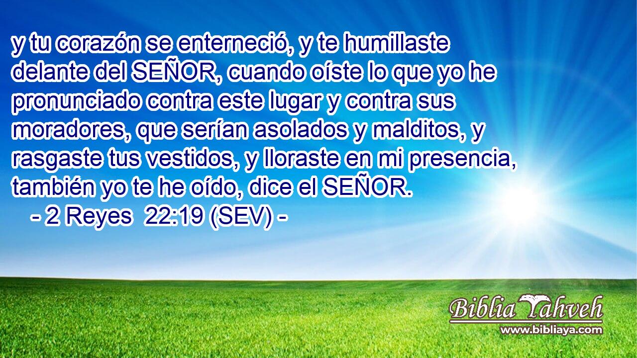 y tu corazón se enterneció, y te humillaste delante del SEÑOR, cuando oíste lo que yo he pronunciado contra este lugar y contra sus moradores, que serían asolados y malditos, y rasgaste tus vestidos, y lloraste en mi presencia, también yo te he oído, dice el SEÑOR.