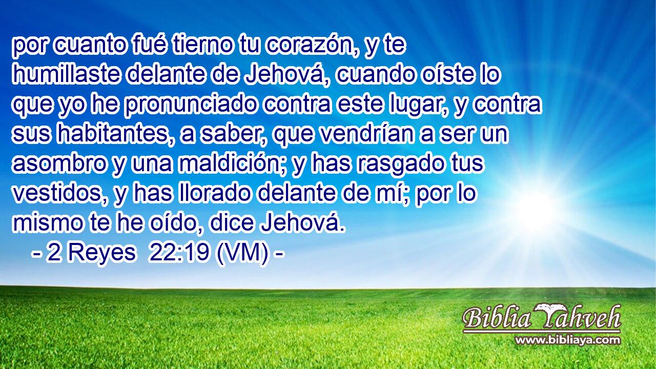  por cuanto fué tierno tu corazón, y te humillaste delante de Jehová, cuando oíste lo que yo he pronunciado contra este lugar, y contra sus habitantes, a saber, que vendrían a ser un asombro y una maldición; y has rasgado tus vestidos, y has llorado delante de mí; por lo mismo te he oído, dice Jehová. 