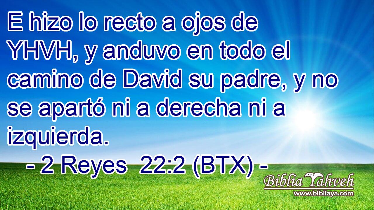 E hizo lo recto a ojos de YHVH, y anduvo en todo el camino de David su padre, y no se apartó ni a derecha ni a izquierda.