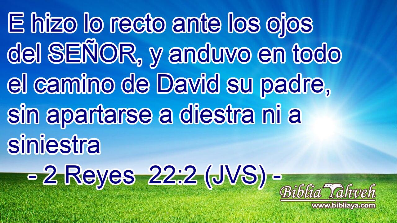 E hizo lo recto ante los ojos del SEÑOR, y anduvo en todo el camino de David su padre, sin apartarse a diestra ni a siniestra