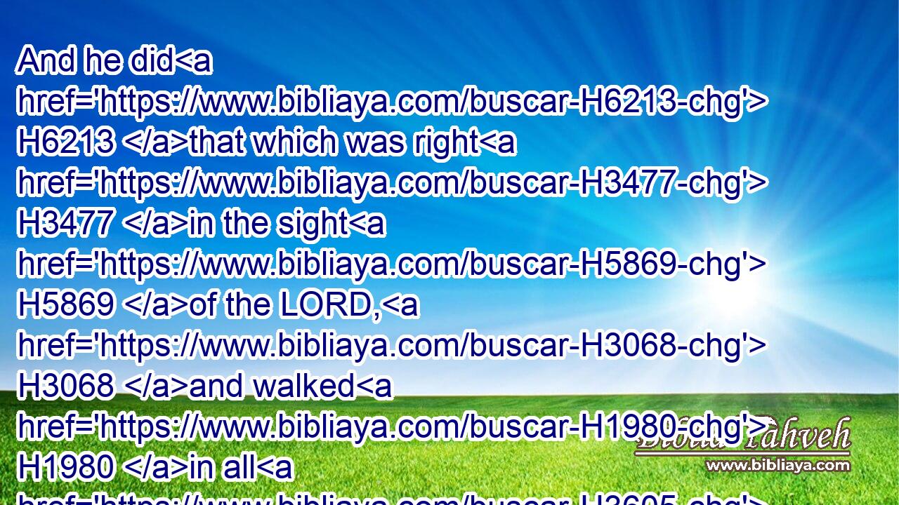 And he did H6213 that which was right H3477 in the sight H5869 of the LORD, H3068 and walked H1980 in all H3605 the way H1870 of David H1732 his father, H1 and turned not aside H3808  H5493 to the right hand H3225 or to the left.H8040