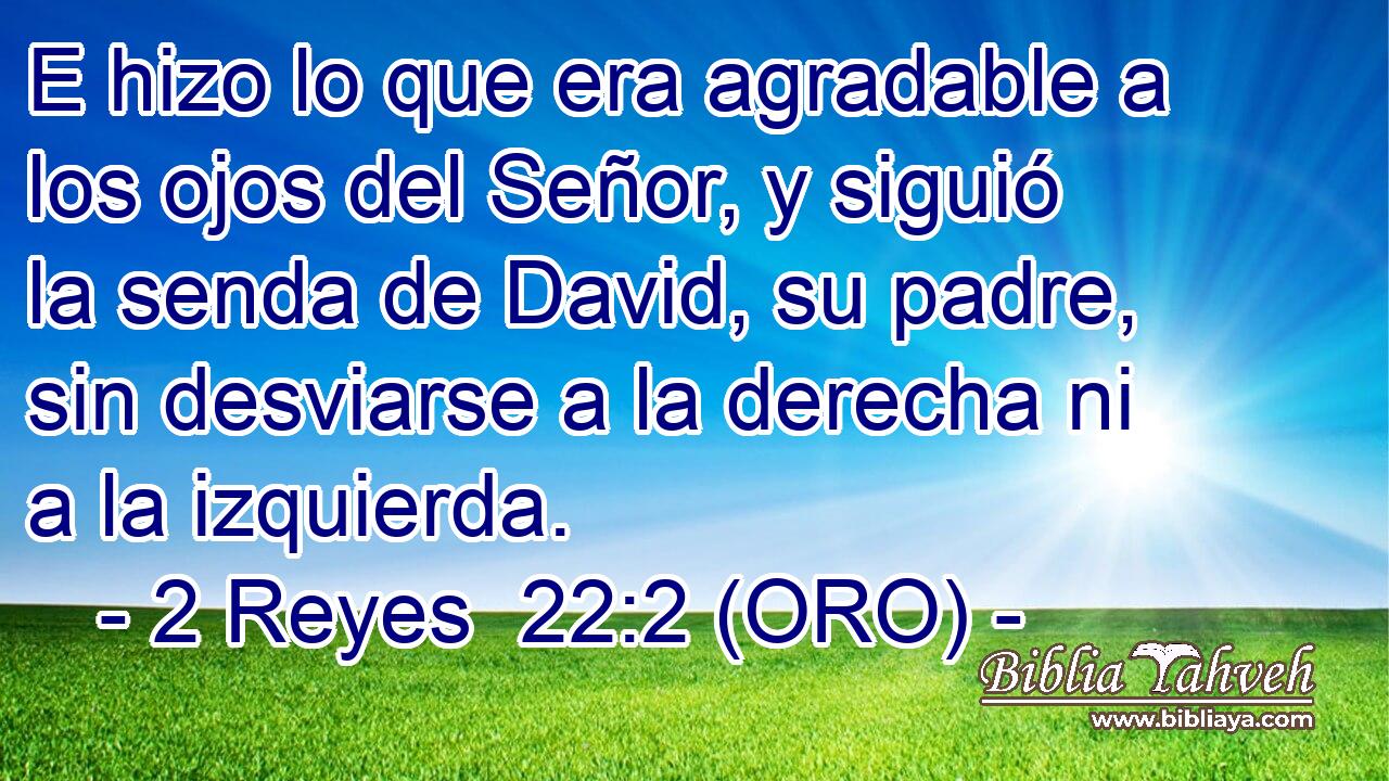  E hizo lo que era agradable a los ojos del Señor, y siguió la senda de David, su padre, sin desviarse a la derecha ni a la izquierda. 