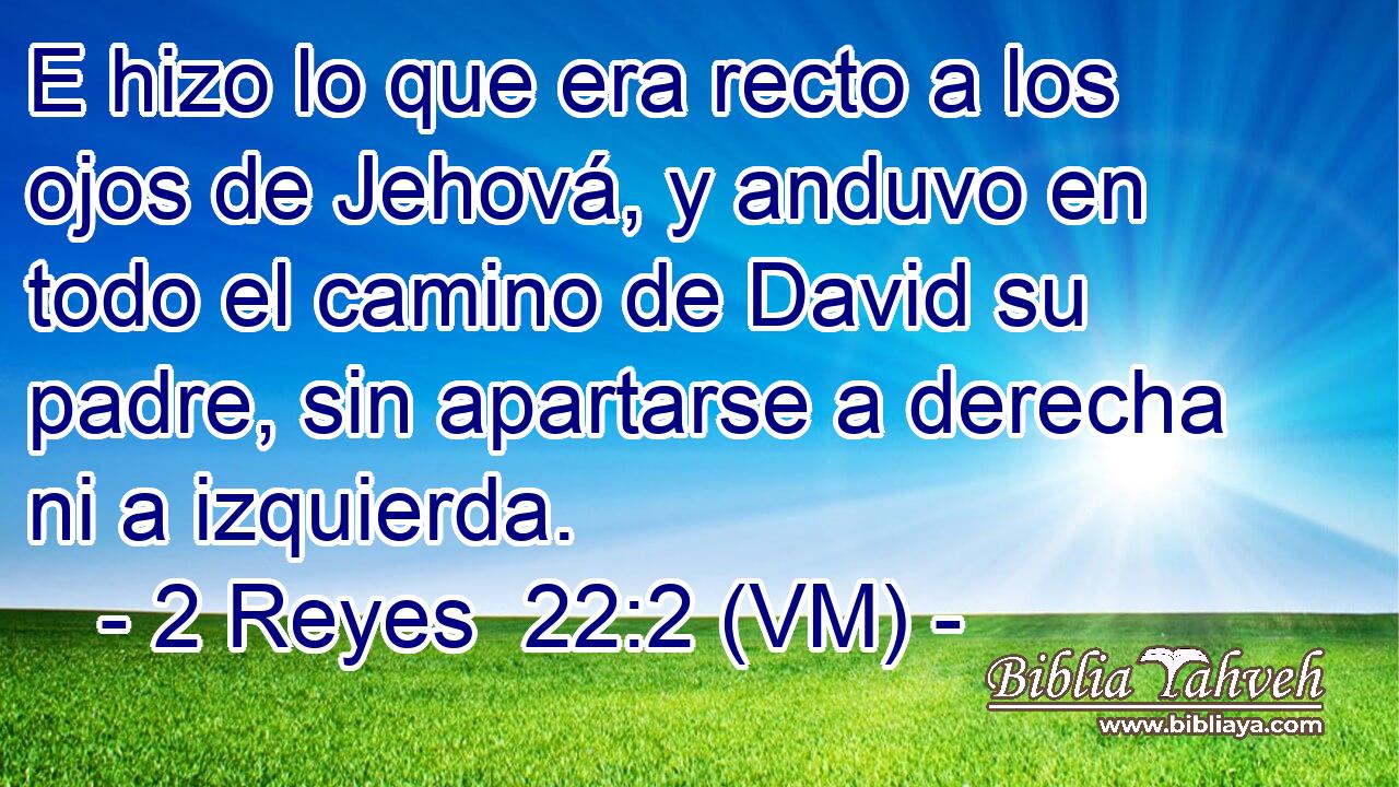  E hizo lo que era recto a los ojos de Jehová, y anduvo en todo el camino de David su padre, sin apartarse a derecha ni a izquierda. 
