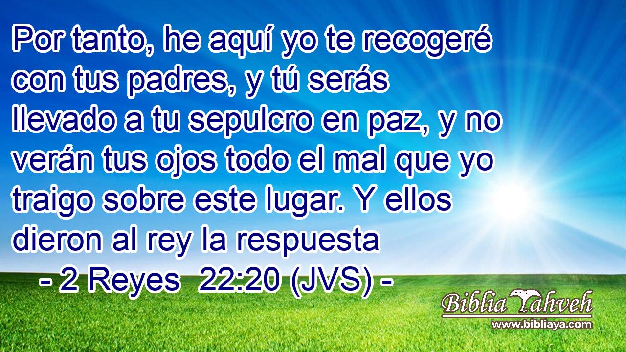 Por tanto, he aquí yo te recogeré con tus padres, y tú serás llevado a tu sepulcro en paz, y no verán tus ojos todo el mal que yo traigo sobre este lugar. Y ellos dieron al rey la respuesta