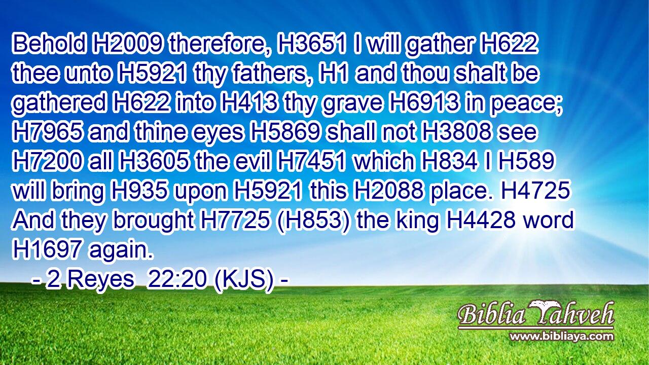 Behold H2009 therefore, H3651 I will gather H622 thee unto H5921 thy fathers, H1 and thou shalt be gathered H622 into H413 thy grave H6913 in peace; H7965 and thine eyes H5869 shall not H3808 see H7200 all H3605 the evil H7451 which H834 I H589 will bring H935 upon H5921 this H2088 place. H4725 And they brought H7725 (H853) the king H4428 word H1697 again.