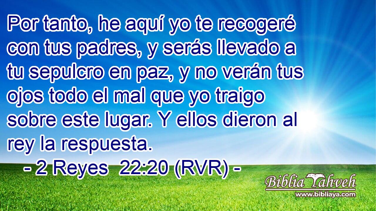 Por tanto, he aquí yo te recogeré con tus padres, y serás llevado a tu sepulcro en paz, y no verán tus ojos todo el mal que yo traigo sobre este lugar. Y ellos dieron al rey la respuesta.