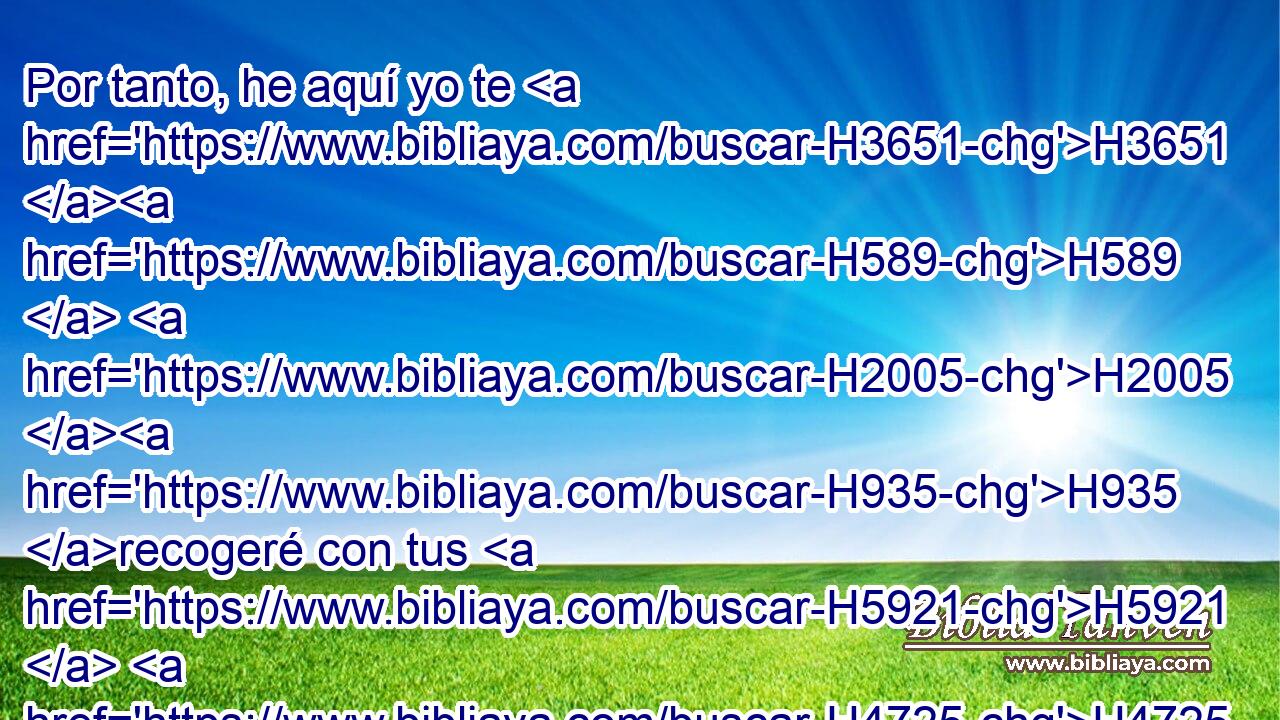 Por tanto, he aquí yo te H3651 H589  H2005 H935 recogeré con tus H5921  H4725 H2088 H7725 padres, y H1 Cc serás llevado a H622 PU tu H413  sepulcro en H6913 PB paz, y H7965 CC no verán H3808  tus H7200  ojos • H5869 PB todo el H3605 XD mal que H7451 XN yo H834  traigo H589  sobre este H5921 XD, H lugar. Y ellos dieron • al rey la H4428 H1697 respuesta. 