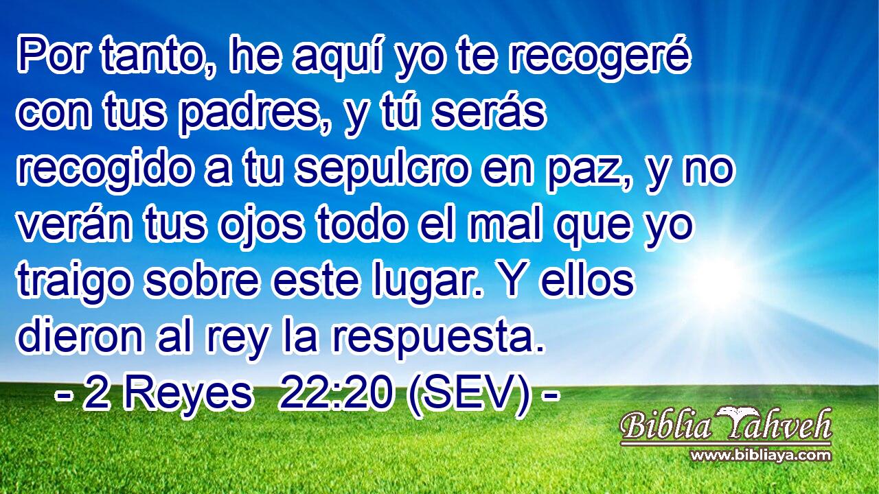Por tanto, he aquí yo te recogeré con tus padres, y tú serás recogido a tu sepulcro en paz, y no verán tus ojos todo el mal que yo traigo sobre este lugar. Y ellos dieron al rey la respuesta.