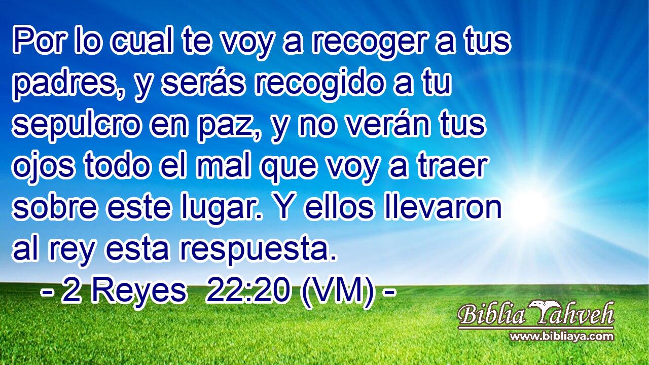  Por lo cual te voy a recoger a tus padres, y serás recogido a tu sepulcro en paz, y no verán tus ojos todo el mal que voy a traer sobre este lugar. Y ellos llevaron al rey esta respuesta. 
