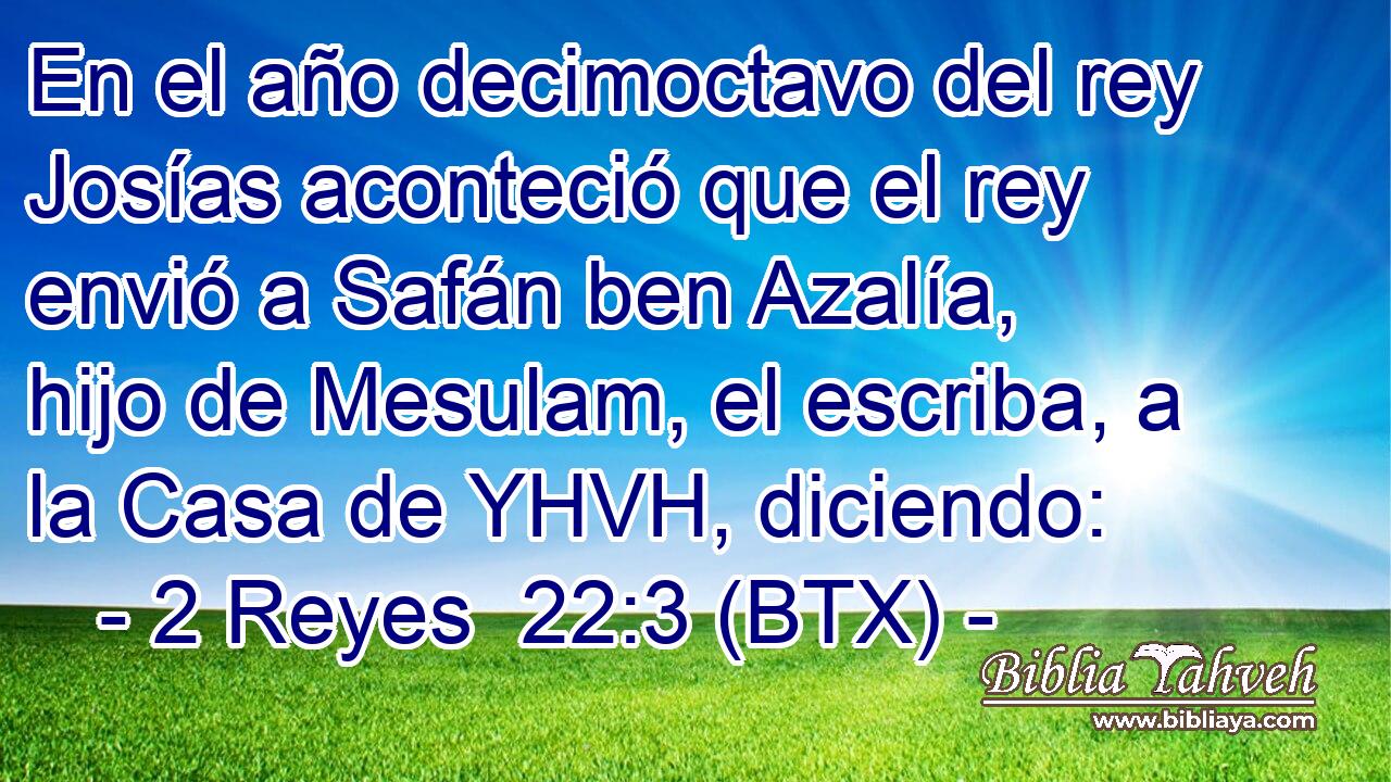 En el año decimoctavo del rey Josías aconteció que el rey envió a Safán ben Azalía, hijo de Mesulam, el escriba, a la Casa de YHVH, diciendo: