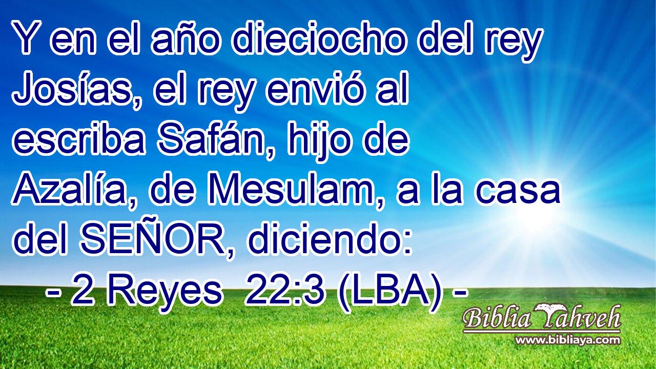 Y en el año dieciocho del rey Josías, el rey envió al escriba Safán, hijo de Azalía, de Mesulam, a la casa del SEÑOR, diciendo: