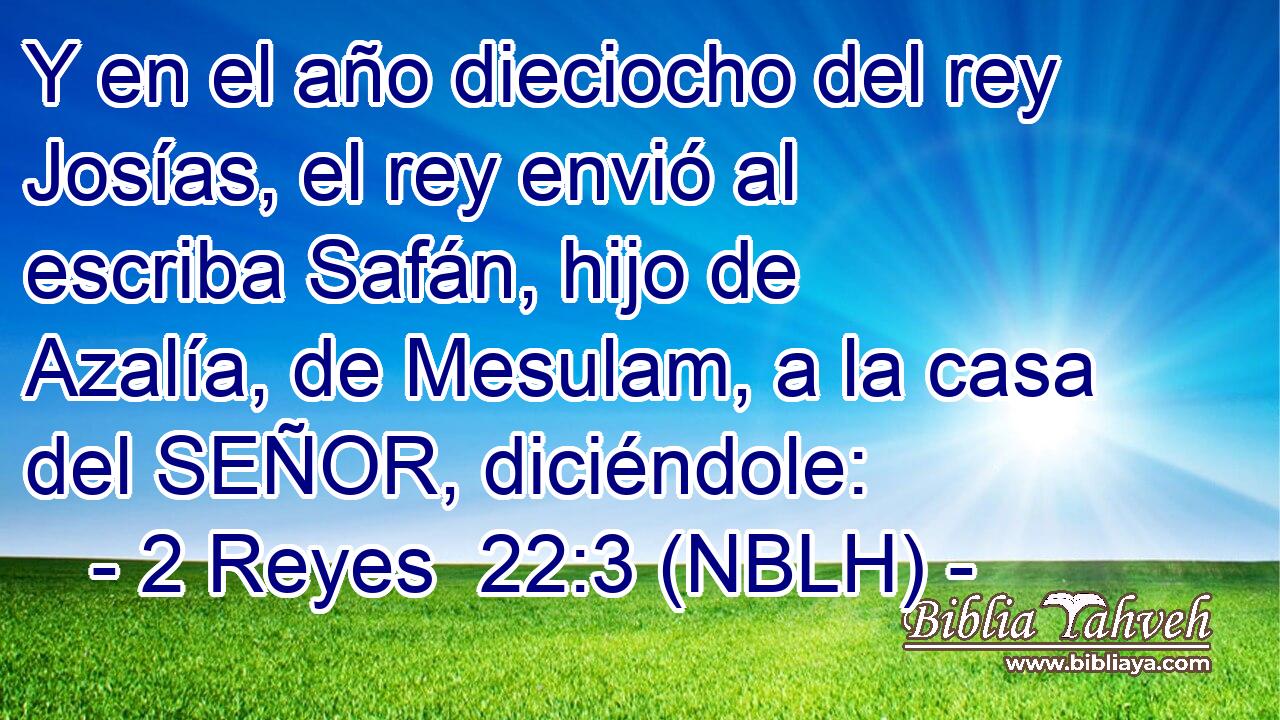  Y en el año dieciocho del rey Josías, el rey envió al escriba Safán, hijo de Azalía, de Mesulam, a la casa del SEÑOR, diciéndole: 