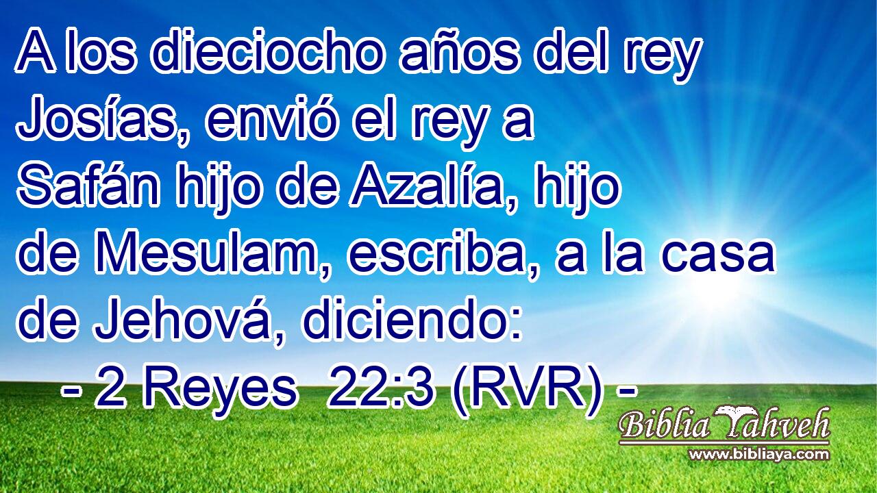 A los dieciocho años del rey Josías, envió el rey a Safán hijo de Azalía, hijo de Mesulam, escriba, a la casa de Jehová, diciendo: