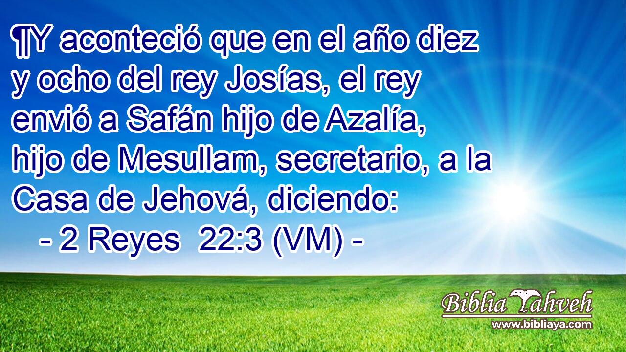  ¶Y aconteció que en el año diez y ocho del rey Josías, el rey envió a Safán hijo de Azalía, hijo de Mesullam, secretario, a la Casa de Jehová, diciendo: 