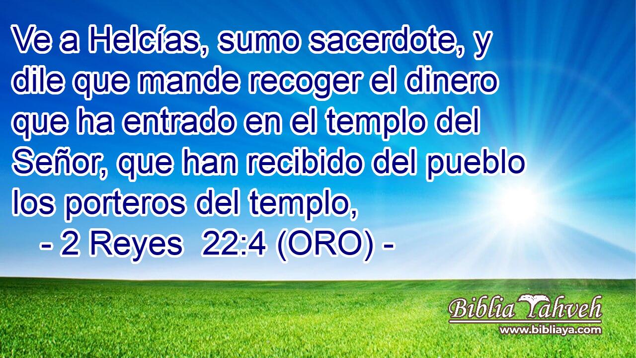  Ve a Helcías, sumo sacerdote, y dile que mande recoger el dinero que ha entrado en el templo del Señor, que han recibido del pueblo los porteros del templo, 