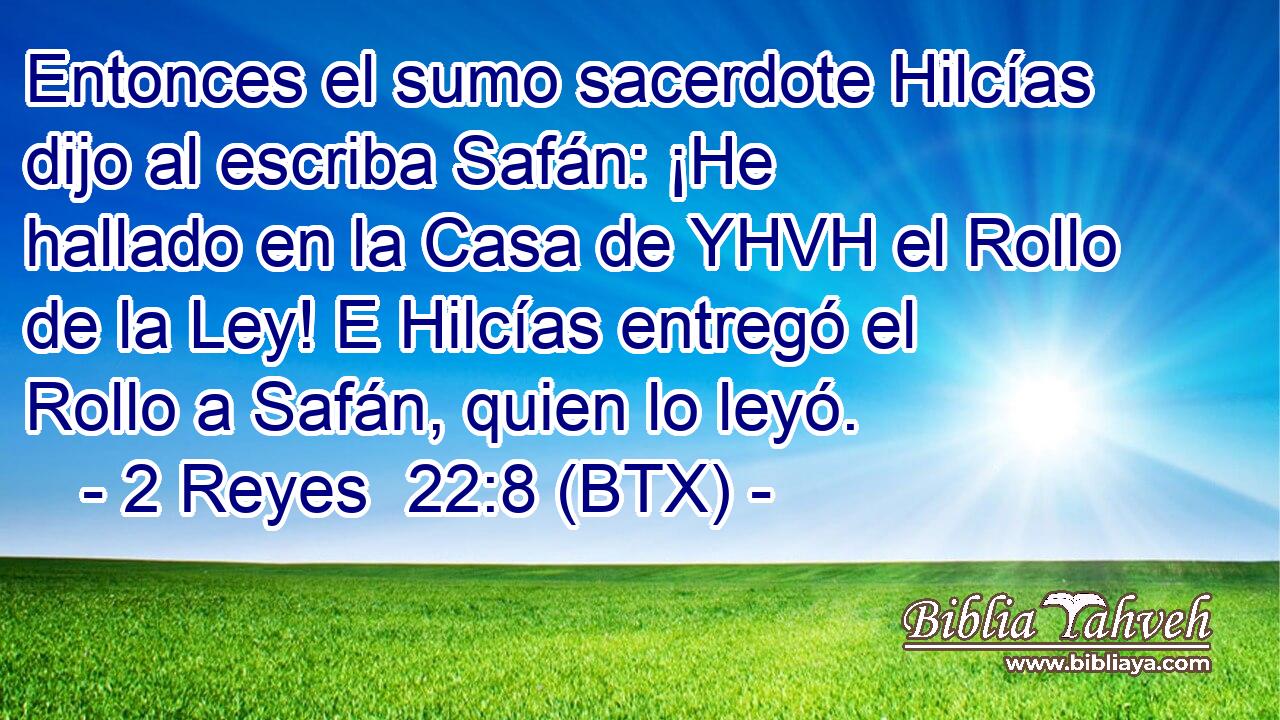 Entonces el sumo sacerdote Hilcías dijo al escriba Safán: ¡He hallado en la Casa de YHVH el Rollo de la Ley! E Hilcías entregó el Rollo a Safán, quien lo leyó.