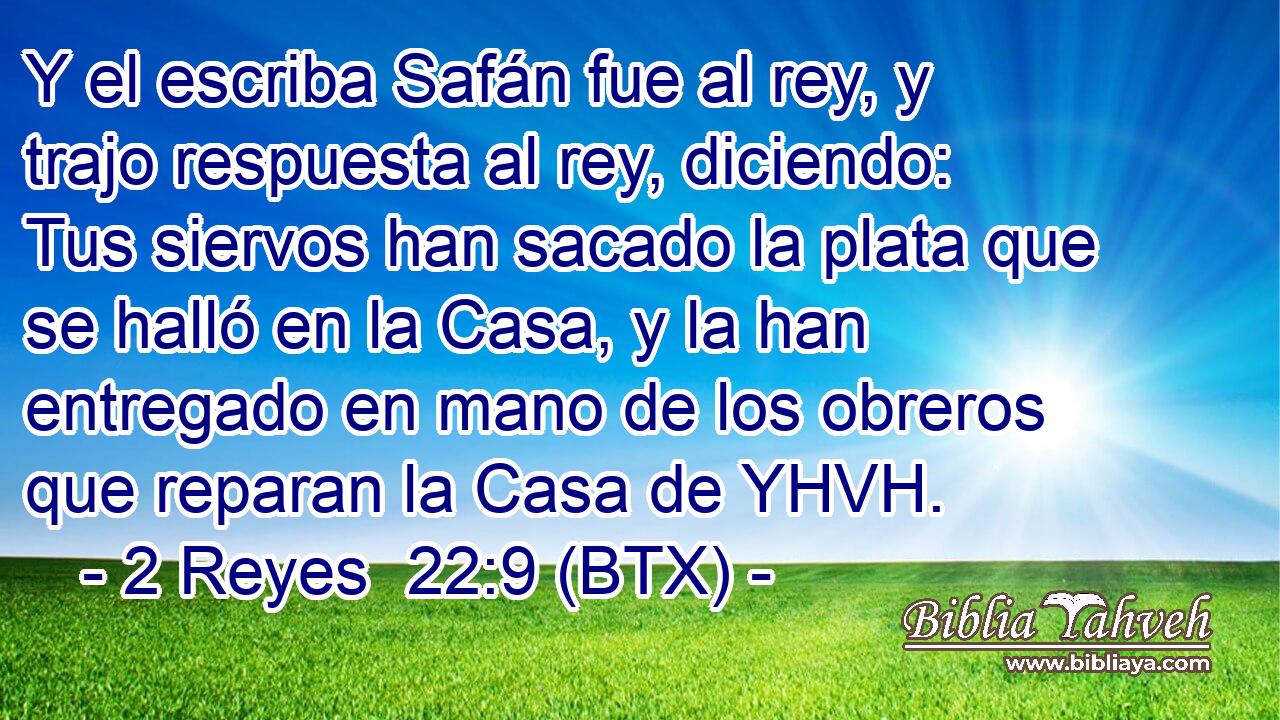 Y el escriba Safán fue al rey, y trajo respuesta al rey, diciendo: Tus siervos han sacado la plata que se halló en la Casa, y la han entregado en mano de los obreros que reparan la Casa de YHVH.