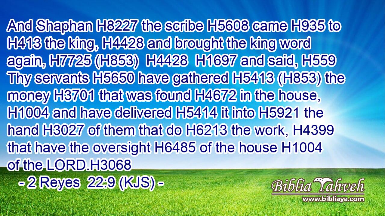 And Shaphan H8227 the scribe H5608 came H935 to H413 the king, H4428 and brought the king word again, H7725 (H853)  H4428  H1697 and said, H559 Thy servants H5650 have gathered H5413 (H853) the money H3701 that was found H4672 in the house, H1004 and have delivered H5414 it into H5921 the hand H3027 of them that do H6213 the work, H4399 that have the oversight H6485 of the house H1004 of the LORD.H3068
