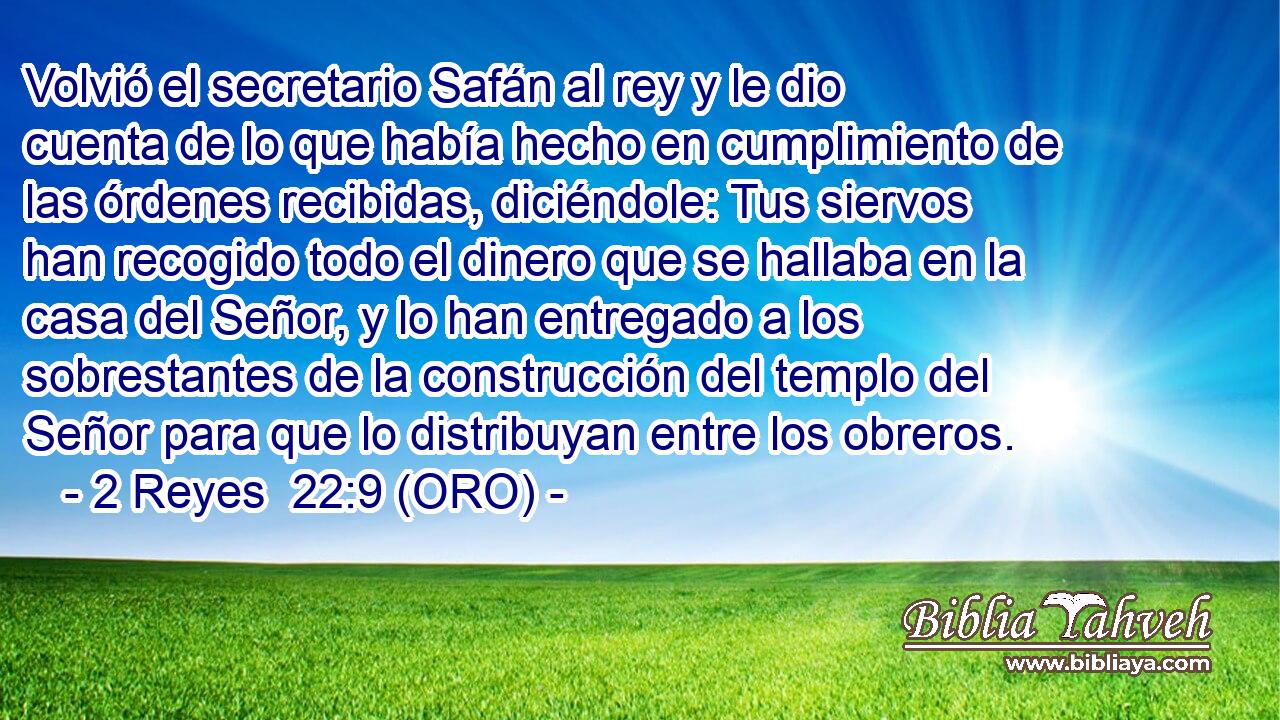  Volvió el secretario Safán al rey y le dio cuenta de lo que había hecho en cumplimiento de las órdenes recibidas, diciéndole: Tus siervos han recogido todo el dinero que se hallaba en la casa del Señor, y lo han entregado a los sobrestantes de la construcción del templo del Señor para que lo distribuyan entre los obreros. 