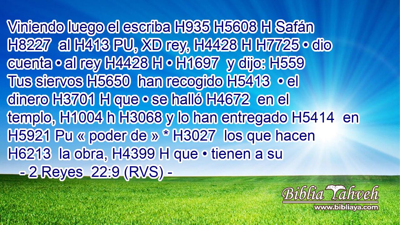 Viniendo luego el escriba H935 H5608 H Safán H8227  al H413 PU, XD rey, H4428 H H7725 • dio cuenta • al rey H4428 H • H1697  y dijo: H559  Tus siervos H5650  han recogido H5413  • el dinero H3701 H que • se halló H4672  en el templo, H1004 h H3068 y lo han entregado H5414  en H5921 Pu « poder de » * H3027  los que hacen H6213  la obra, H4399 H que • tienen a su 
