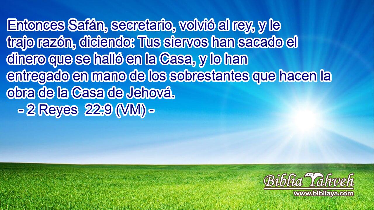 Entonces Safán, secretario, volvió al rey, y le trajo razón, diciendo: Tus siervos han sacado el dinero que se halló en la Casa, y lo han entregado en mano de los sobrestantes que hacen la obra de la Casa de Jehová. 