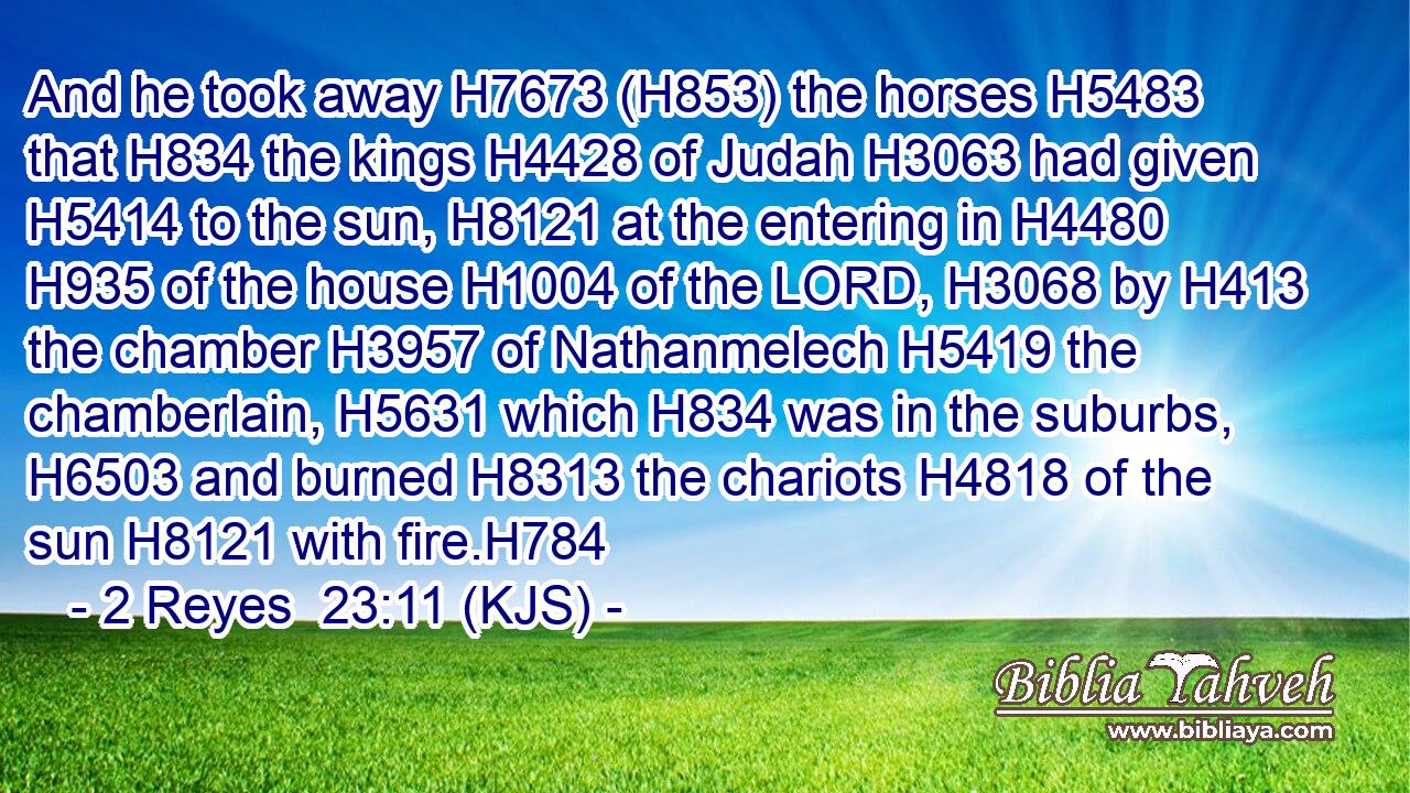 And he took away H7673 (H853) the horses H5483 that H834 the kings H4428 of Judah H3063 had given H5414 to the sun, H8121 at the entering in H4480  H935 of the house H1004 of the LORD, H3068 by H413 the chamber H3957 of Nathanmelech H5419 the chamberlain, H5631 which H834 was in the suburbs, H6503 and burned H8313 the chariots H4818 of the sun H8121 with fire.H784