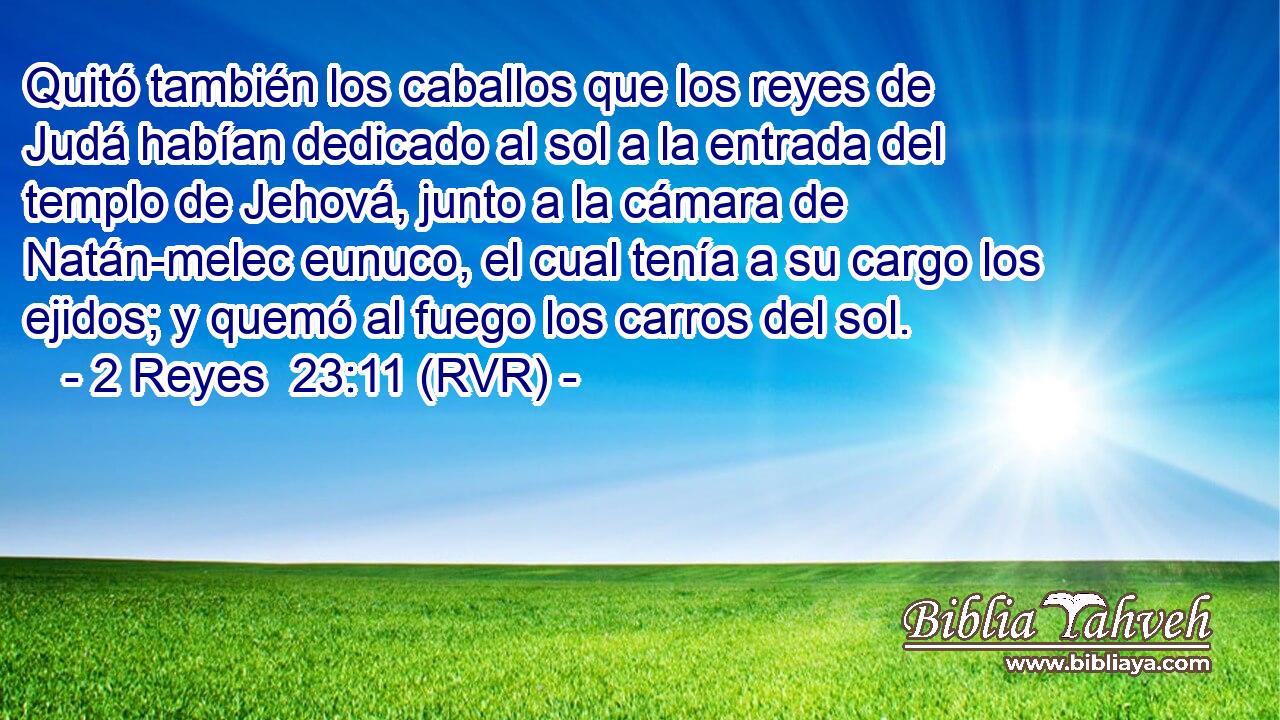 Quitó también los caballos que los reyes de Judá habían dedicado al sol a la entrada del templo de Jehová, junto a la cámara de Natán-melec eunuco, el cual tenía a su cargo los ejidos; y quemó al fuego los carros del sol.