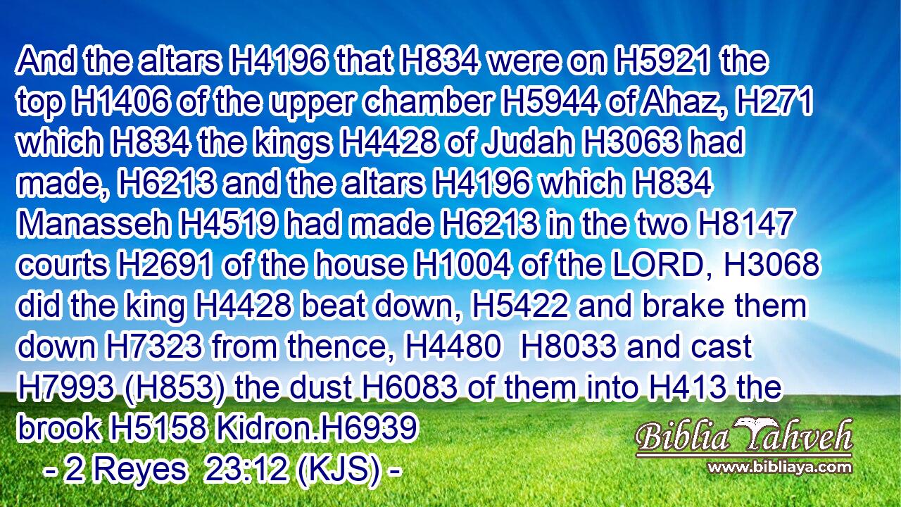 And the altars H4196 that H834 were on H5921 the top H1406 of the upper chamber H5944 of Ahaz, H271 which H834 the kings H4428 of Judah H3063 had made, H6213 and the altars H4196 which H834 Manasseh H4519 had made H6213 in the two H8147 courts H2691 of the house H1004 of the LORD, H3068 did the king H4428 beat down, H5422 and brake them down H7323 from thence, H4480  H8033 and cast H7993 (H853) the dust H6083 of them into H413 the brook H5158 Kidron.H6939