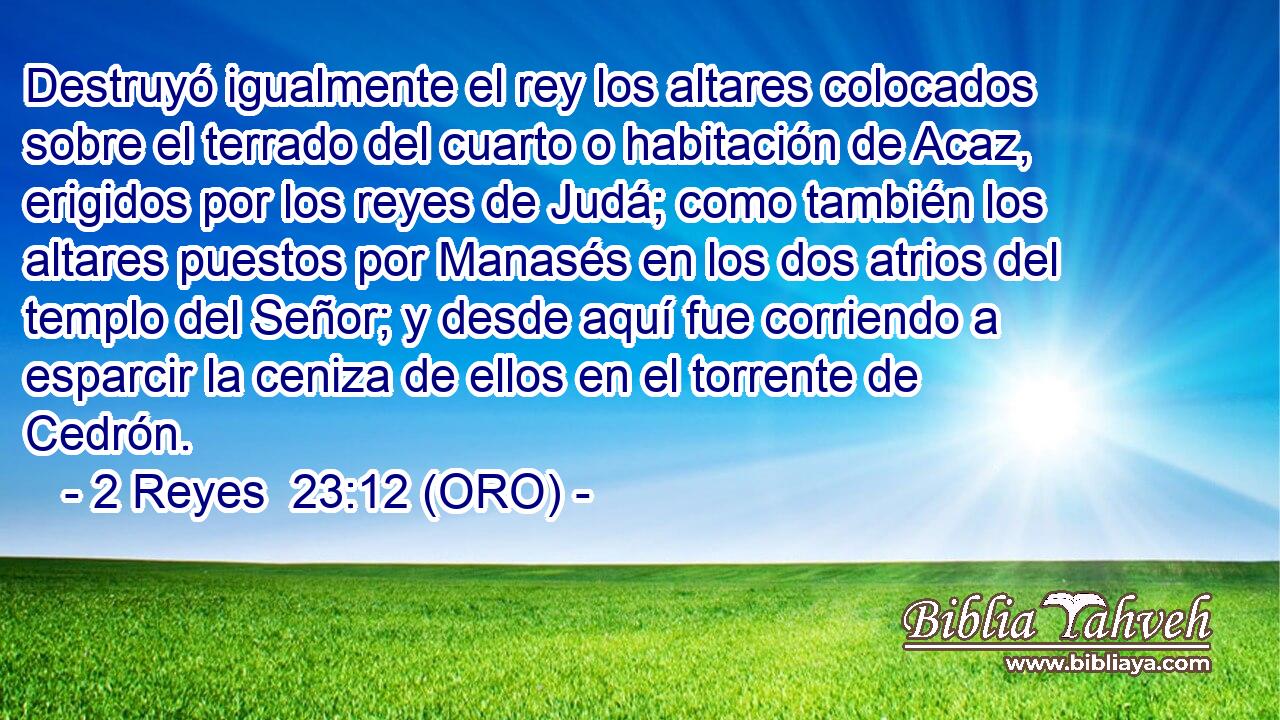  Destruyó igualmente el rey los altares colocados sobre el terrado del cuarto o habitación de Acaz, erigidos por los reyes de Judá; como también los altares puestos por Manasés en los dos atrios del templo del Señor; y desde aquí fue corriendo a esparcir la ceniza de ellos en el torrente de Cedrón. 
