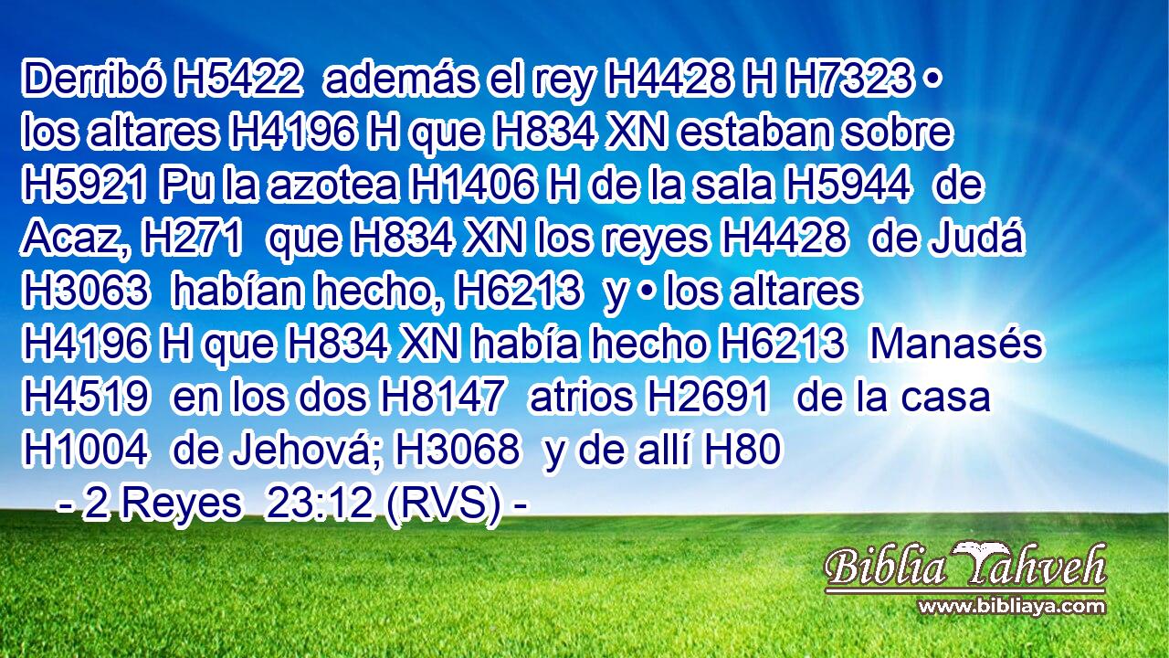 Derribó H5422  además el rey H4428 H H7323 • los altares H4196 H que H834 XN estaban sobre H5921 Pu la azotea H1406 H de la sala H5944  de Acaz, H271  que H834 XN los reyes H4428  de Judá H3063  habían hecho, H6213  y • los altares H4196 H que H834 XN había hecho H6213  Manasés H4519  en los dos H8147  atrios H2691  de la casa H1004  de Jehová; H3068  y de allí H80