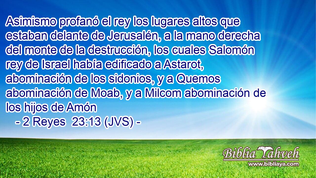 Asimismo profanó el rey los lugares altos que estaban delante de Jerusalén, a la mano derecha del monte de la destrucción, los cuales Salomón rey de Israel había edificado a Astarot, abominación de los sidonios, y a Quemos abominación de Moab, y a Milcom abominación de los hijos de Amón