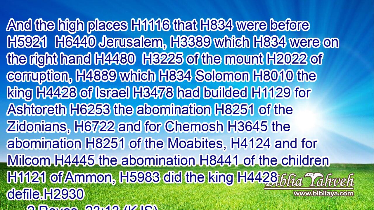 And the high places H1116 that H834 were before H5921  H6440 Jerusalem, H3389 which H834 were on the right hand H4480  H3225 of the mount H2022 of corruption, H4889 which H834 Solomon H8010 the king H4428 of Israel H3478 had builded H1129 for Ashtoreth H6253 the abomination H8251 of the Zidonians, H6722 and for Chemosh H3645 the abomination H8251 of the Moabites, H4124 and for Milcom H4445 the abomination H8441 of the children H1121 of Ammon, H5983 did the king H4428 defile.H2930