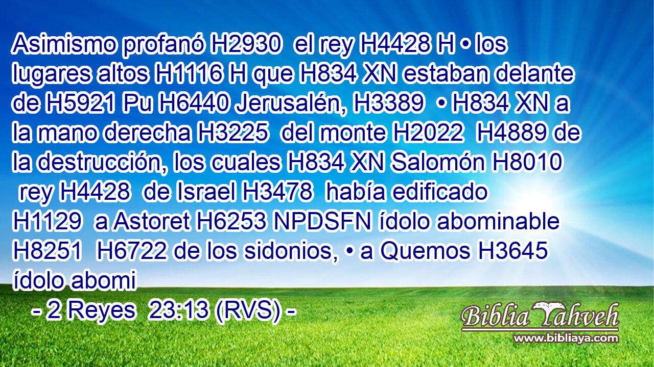 Asimismo profanó H2930  el rey H4428 H • los lugares altos H1116 H que H834 XN estaban delante de H5921 Pu H6440 Jerusalén, H3389  • H834 XN a la mano derecha H3225  del monte H2022  H4889 de la destrucción, los cuales H834 XN Salomón H8010  rey H4428  de Israel H3478  había edificado H1129  a Astoret H6253 NPDSFN ídolo abominable H8251  H6722 de los sidonios, • a Quemos H3645  ídolo abomi
