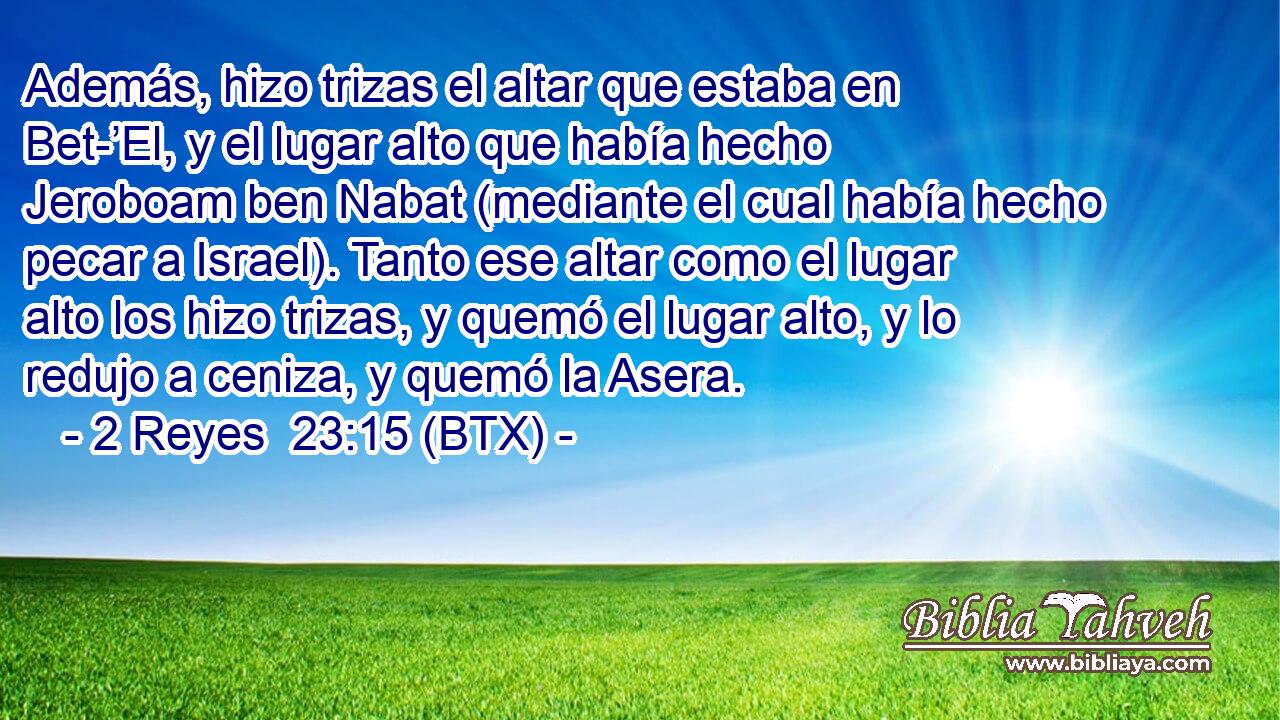 Además, hizo trizas el altar que estaba en Bet-’El, y el lugar alto que había hecho Jeroboam ben Nabat (mediante el cual había hecho pecar a Israel). Tanto ese altar como el lugar alto los hizo trizas, y quemó el lugar alto, y lo redujo a ceniza, y quemó la Asera.