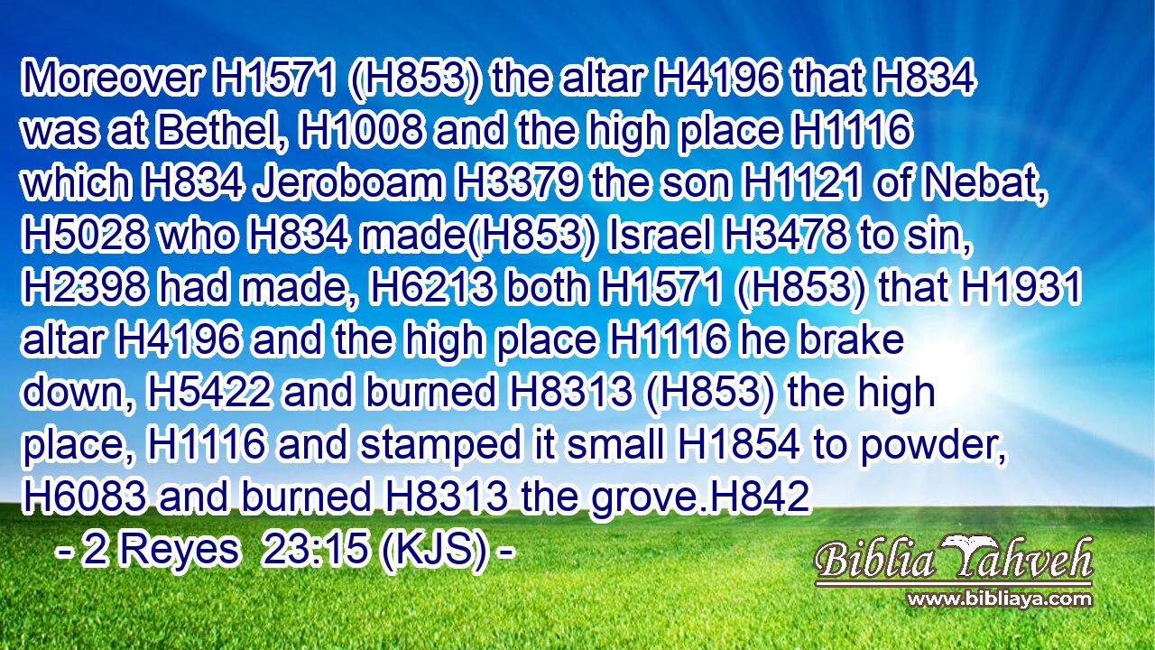 Moreover H1571 (H853) the altar H4196 that H834 was at Bethel, H1008 and the high place H1116 which H834 Jeroboam H3379 the son H1121 of Nebat, H5028 who H834 made(H853) Israel H3478 to sin, H2398 had made, H6213 both H1571 (H853) that H1931 altar H4196 and the high place H1116 he brake down, H5422 and burned H8313 (H853) the high place, H1116 and stamped it small H1854 to powder, H6083 and burned H8313 the grove.H842