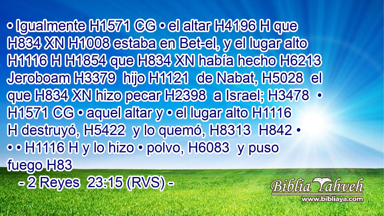 • Igualmente H1571 CG • el altar H4196 H que H834 XN H1008 estaba en Bet-el, y el lugar alto H1116 H H1854 que H834 XN había hecho H6213  Jeroboam H3379  hijo H1121  de Nabat, H5028  el que H834 XN hizo pecar H2398  a Israel; H3478  • H1571 CG • aquel altar y • el lugar alto H1116 H destruyó, H5422  y lo quemó, H8313  H842 • • • H1116 H y lo hizo • polvo, H6083  y puso fuego H83